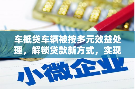 澜沧车抵贷车辆被按多元效益处理，解锁贷款新方式，实现资产最大化