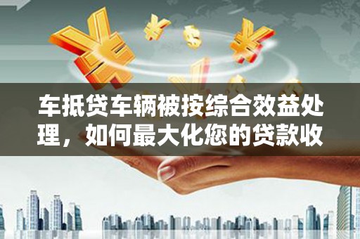 润州车抵贷车辆被按综合效益处理，如何最大化您的贷款收益？